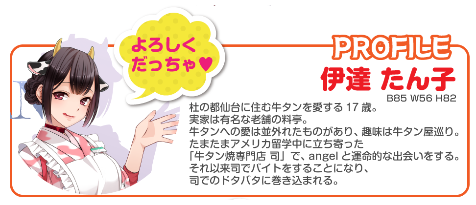 伊達たん子
杜の都仙台に住む牛タンを愛する17歳。
実家は有名な老舗の料亭。
牛タンへの愛は並外れたものがあり、趣味は牛タン屋巡り。
たまたまアメリカ留学中に立ち寄った「牛タン焼専門店 司」で、angelと運命的な出会いをする。
それ以来司でバイトをすることになり、司の様々なドタバタに巻き込まれる。
B85 W56 H82